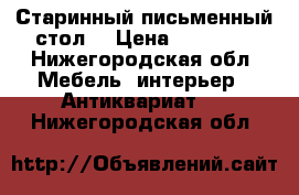 Старинный письменный стол  › Цена ­ 50 000 - Нижегородская обл. Мебель, интерьер » Антиквариат   . Нижегородская обл.